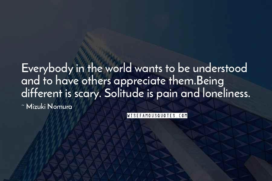 Mizuki Nomura Quotes: Everybody in the world wants to be understood and to have others appreciate them.Being different is scary. Solitude is pain and loneliness.