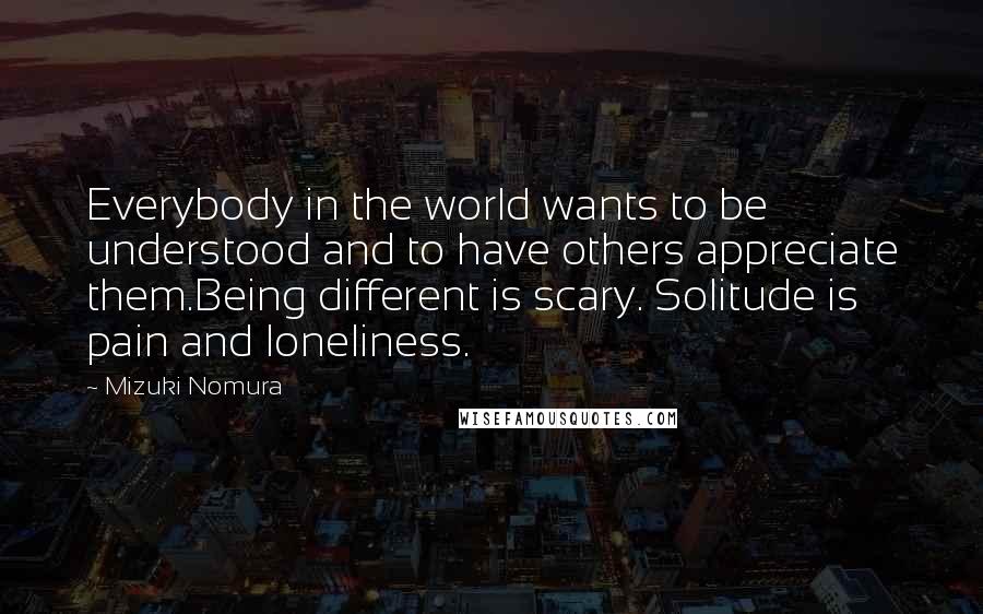 Mizuki Nomura Quotes: Everybody in the world wants to be understood and to have others appreciate them.Being different is scary. Solitude is pain and loneliness.