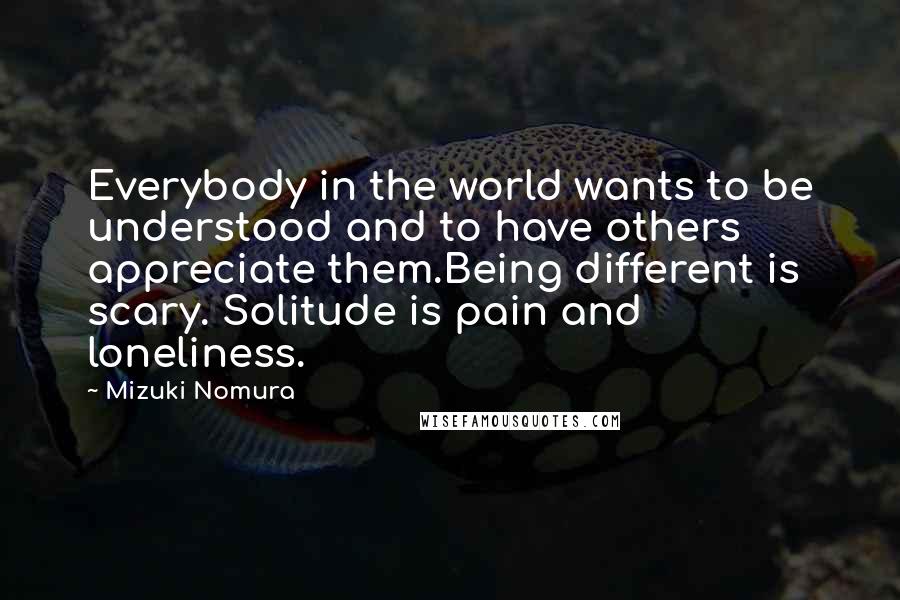 Mizuki Nomura Quotes: Everybody in the world wants to be understood and to have others appreciate them.Being different is scary. Solitude is pain and loneliness.