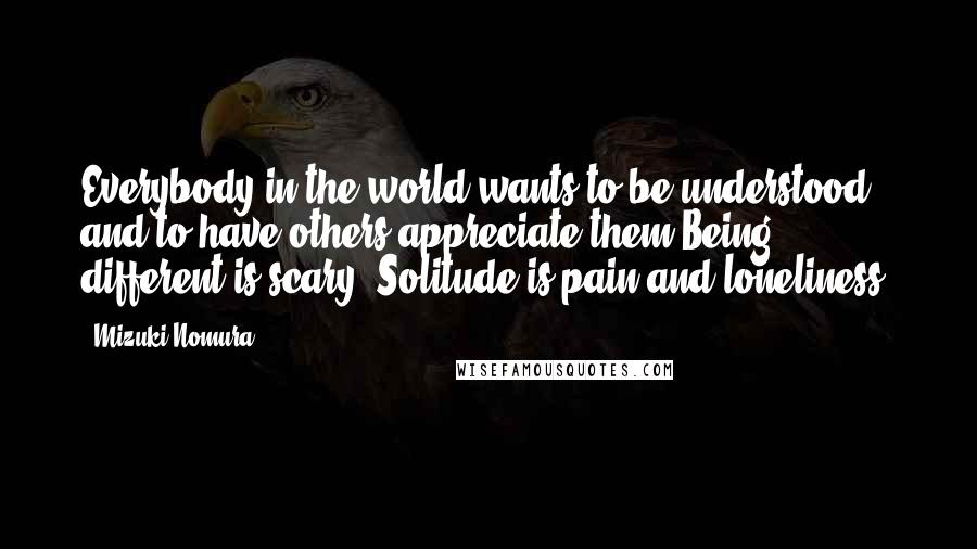 Mizuki Nomura Quotes: Everybody in the world wants to be understood and to have others appreciate them.Being different is scary. Solitude is pain and loneliness.