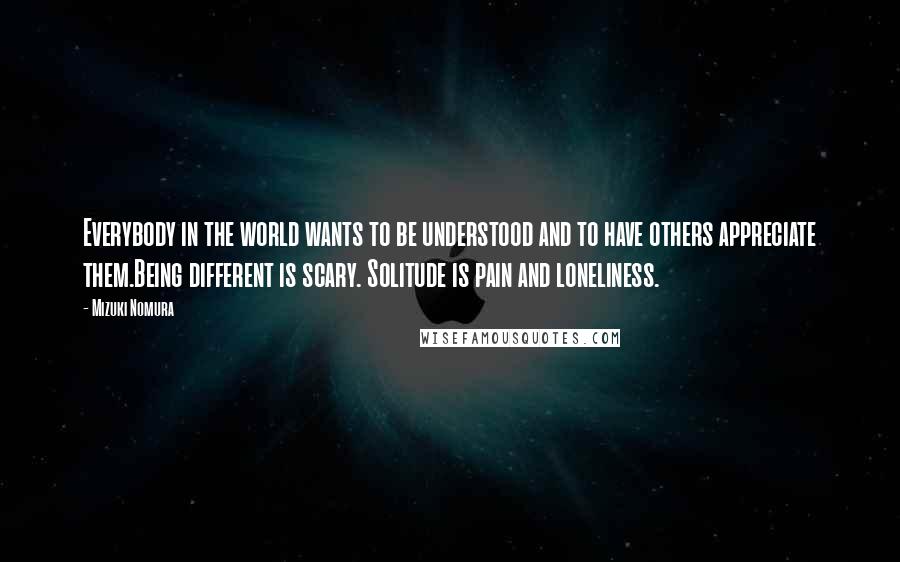 Mizuki Nomura Quotes: Everybody in the world wants to be understood and to have others appreciate them.Being different is scary. Solitude is pain and loneliness.