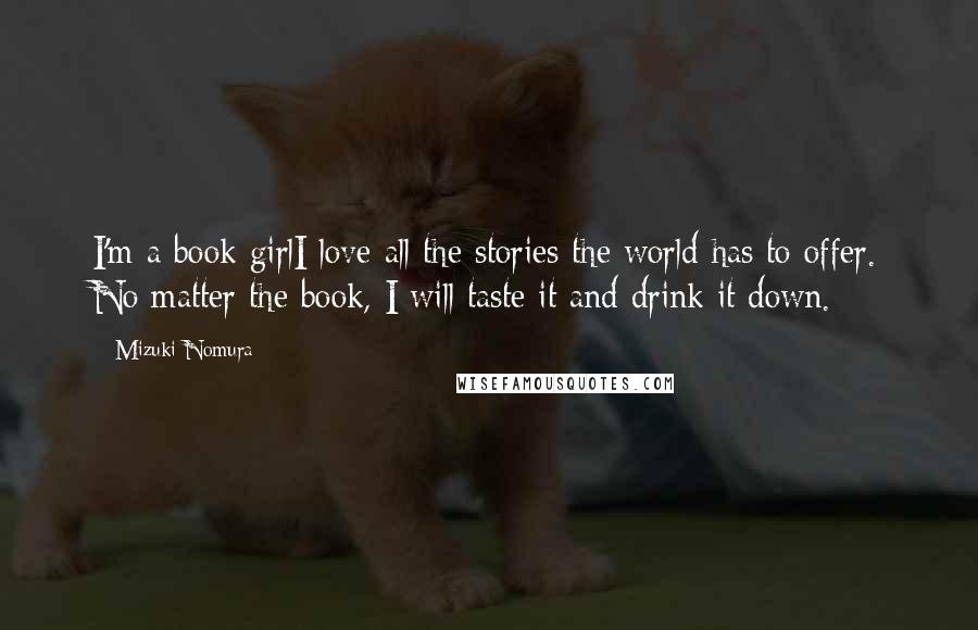 Mizuki Nomura Quotes: I'm a book girlI love all the stories the world has to offer. No matter the book, I will taste it and drink it down.