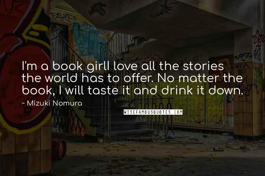 Mizuki Nomura Quotes: I'm a book girlI love all the stories the world has to offer. No matter the book, I will taste it and drink it down.