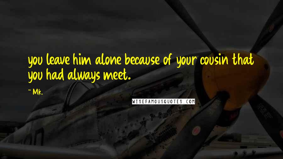 Mk. Quotes: you leave him alone because of your cousin that you had always meet.