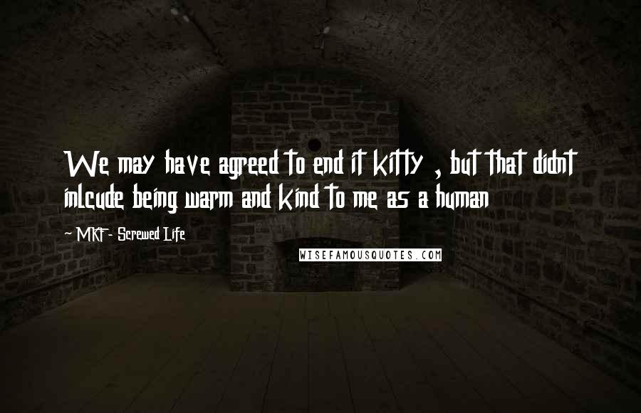 MKF - Screwed Life Quotes: We may have agreed to end it kitty , but that didnt inlcude being warm and kind to me as a human