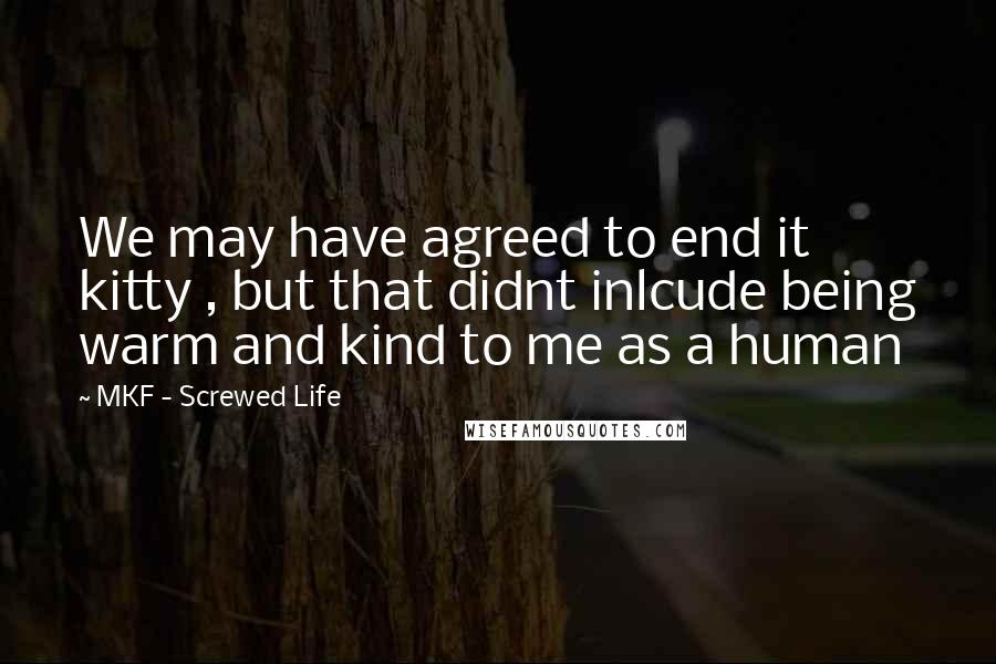 MKF - Screwed Life Quotes: We may have agreed to end it kitty , but that didnt inlcude being warm and kind to me as a human
