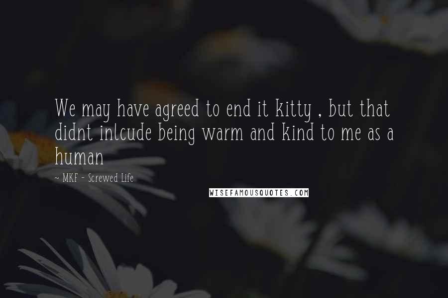 MKF - Screwed Life Quotes: We may have agreed to end it kitty , but that didnt inlcude being warm and kind to me as a human