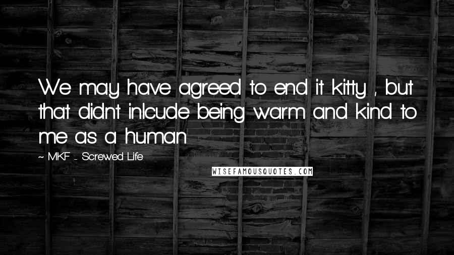 MKF - Screwed Life Quotes: We may have agreed to end it kitty , but that didnt inlcude being warm and kind to me as a human