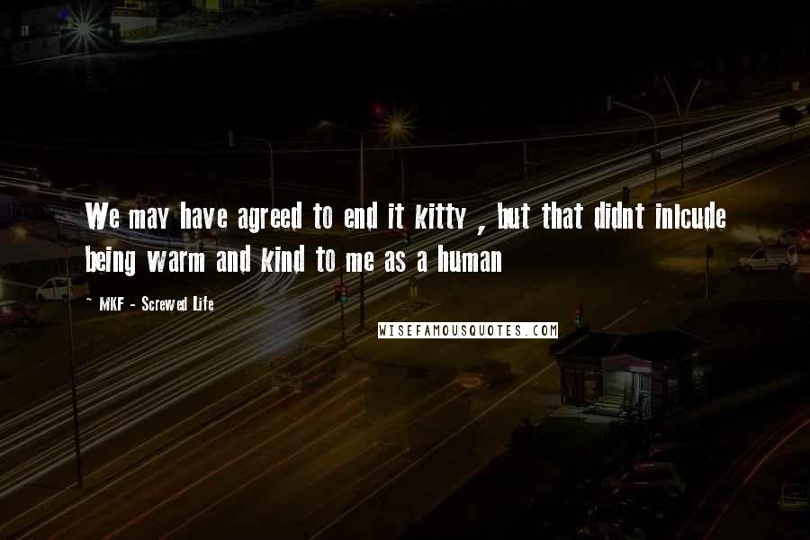 MKF - Screwed Life Quotes: We may have agreed to end it kitty , but that didnt inlcude being warm and kind to me as a human