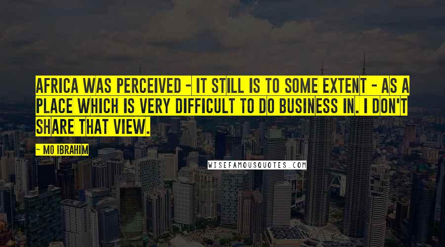 Mo Ibrahim Quotes: Africa was perceived - it still is to some extent - as a place which is very difficult to do business in. I don't share that view.