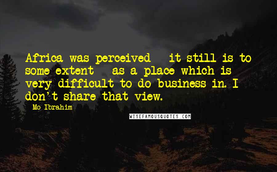 Mo Ibrahim Quotes: Africa was perceived - it still is to some extent - as a place which is very difficult to do business in. I don't share that view.