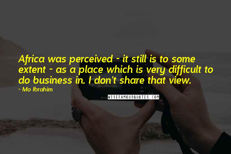 Mo Ibrahim Quotes: Africa was perceived - it still is to some extent - as a place which is very difficult to do business in. I don't share that view.