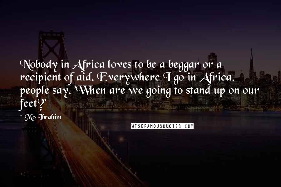 Mo Ibrahim Quotes: Nobody in Africa loves to be a beggar or a recipient of aid. Everywhere I go in Africa, people say, 'When are we going to stand up on our feet?'