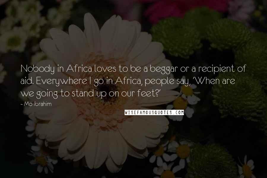 Mo Ibrahim Quotes: Nobody in Africa loves to be a beggar or a recipient of aid. Everywhere I go in Africa, people say, 'When are we going to stand up on our feet?'