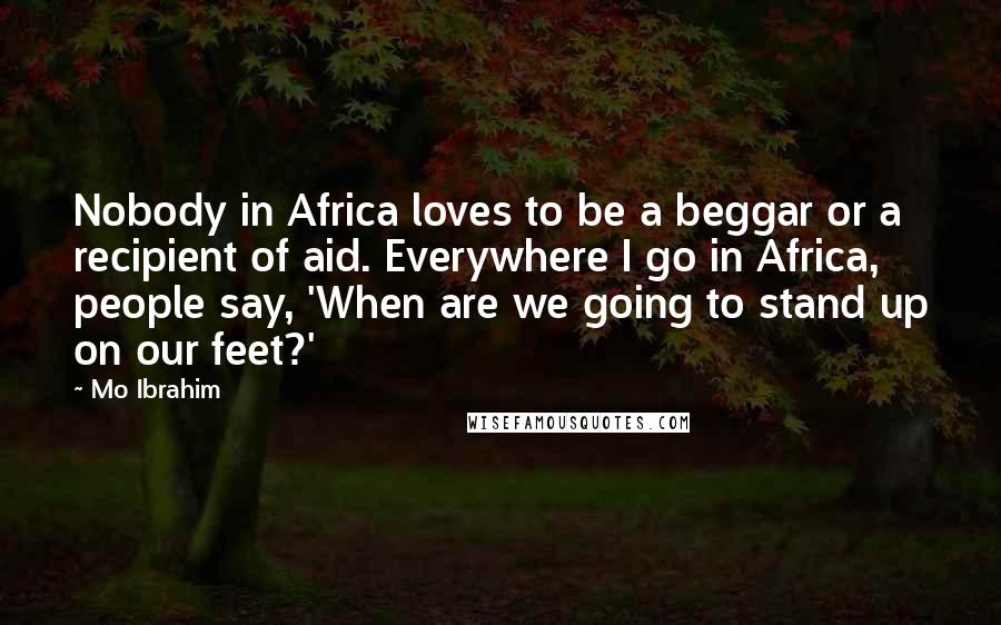 Mo Ibrahim Quotes: Nobody in Africa loves to be a beggar or a recipient of aid. Everywhere I go in Africa, people say, 'When are we going to stand up on our feet?'