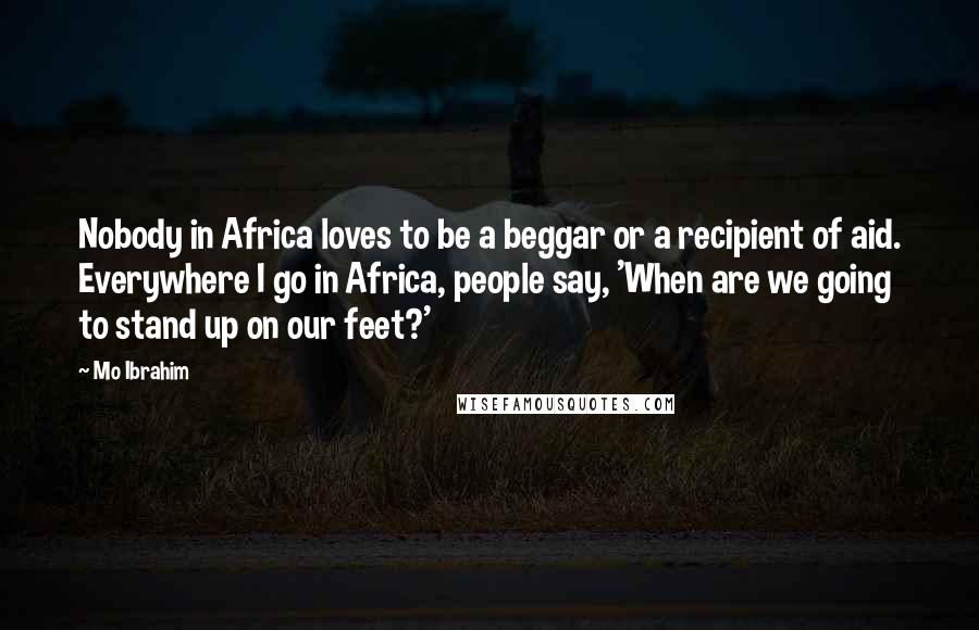 Mo Ibrahim Quotes: Nobody in Africa loves to be a beggar or a recipient of aid. Everywhere I go in Africa, people say, 'When are we going to stand up on our feet?'