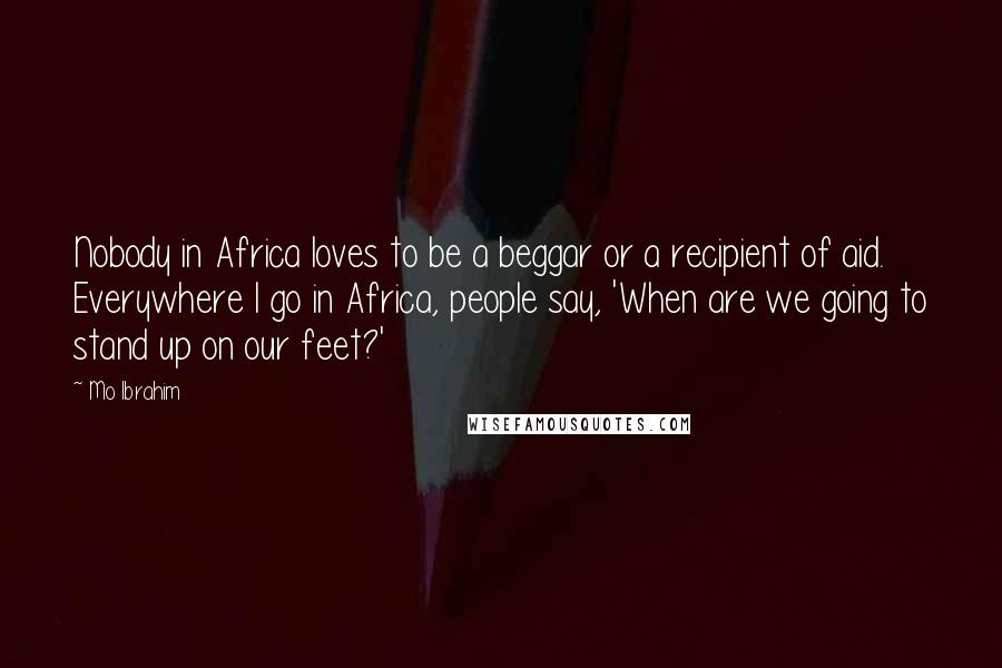 Mo Ibrahim Quotes: Nobody in Africa loves to be a beggar or a recipient of aid. Everywhere I go in Africa, people say, 'When are we going to stand up on our feet?'