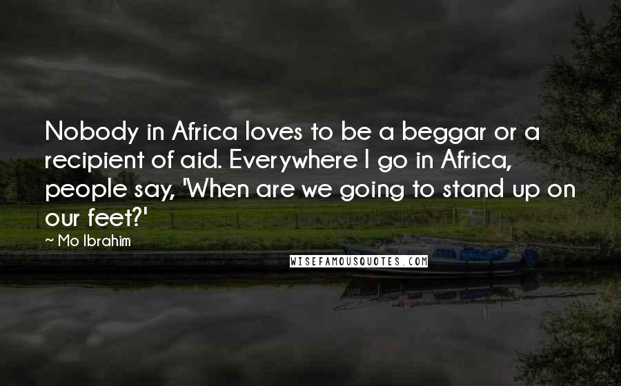 Mo Ibrahim Quotes: Nobody in Africa loves to be a beggar or a recipient of aid. Everywhere I go in Africa, people say, 'When are we going to stand up on our feet?'