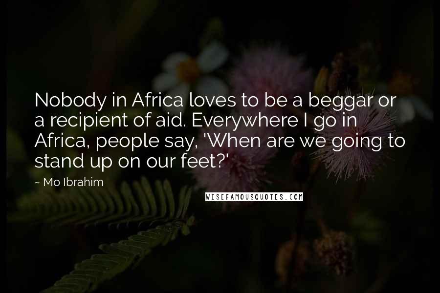 Mo Ibrahim Quotes: Nobody in Africa loves to be a beggar or a recipient of aid. Everywhere I go in Africa, people say, 'When are we going to stand up on our feet?'