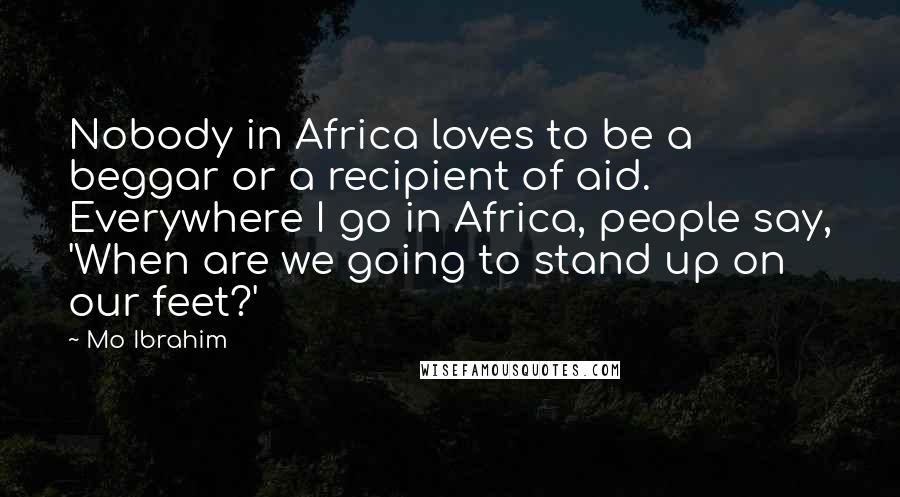 Mo Ibrahim Quotes: Nobody in Africa loves to be a beggar or a recipient of aid. Everywhere I go in Africa, people say, 'When are we going to stand up on our feet?'