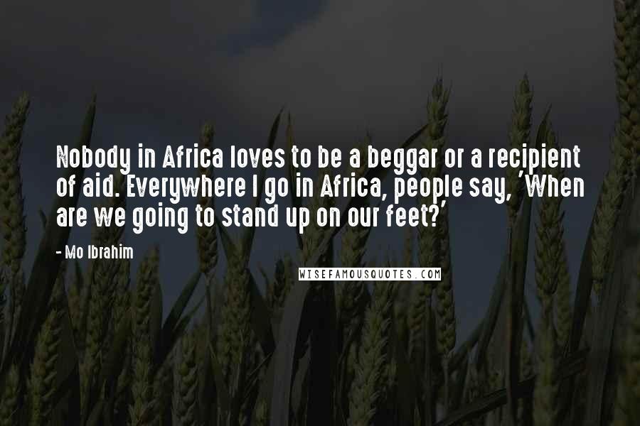 Mo Ibrahim Quotes: Nobody in Africa loves to be a beggar or a recipient of aid. Everywhere I go in Africa, people say, 'When are we going to stand up on our feet?'