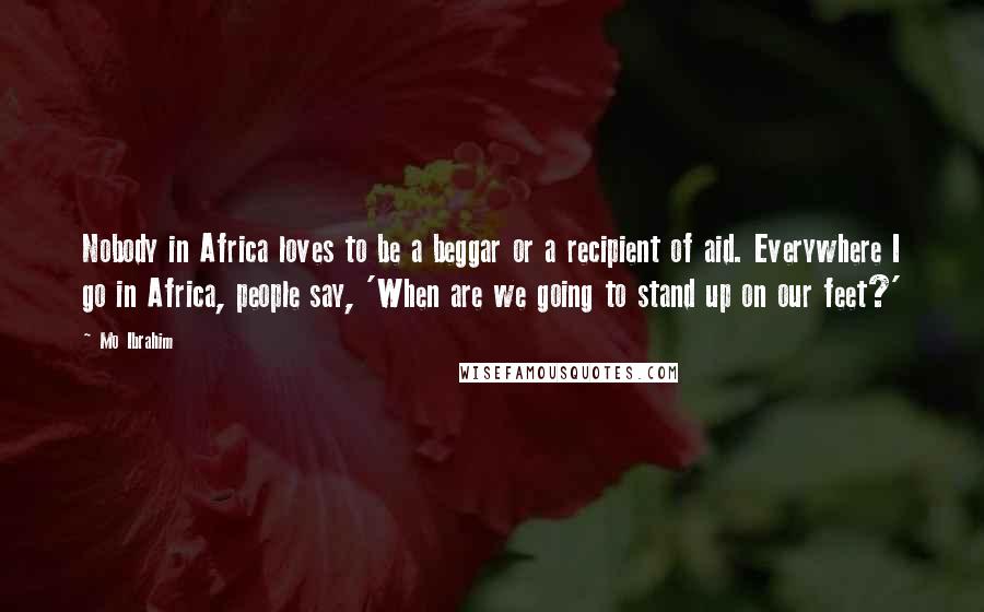 Mo Ibrahim Quotes: Nobody in Africa loves to be a beggar or a recipient of aid. Everywhere I go in Africa, people say, 'When are we going to stand up on our feet?'