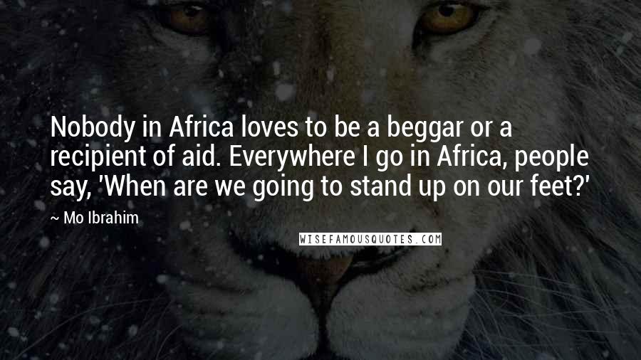 Mo Ibrahim Quotes: Nobody in Africa loves to be a beggar or a recipient of aid. Everywhere I go in Africa, people say, 'When are we going to stand up on our feet?'