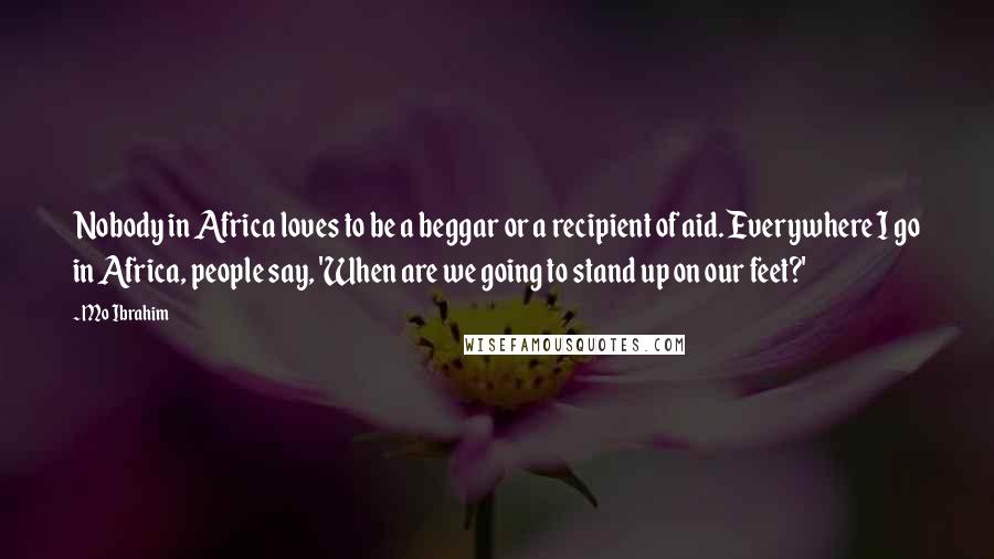 Mo Ibrahim Quotes: Nobody in Africa loves to be a beggar or a recipient of aid. Everywhere I go in Africa, people say, 'When are we going to stand up on our feet?'