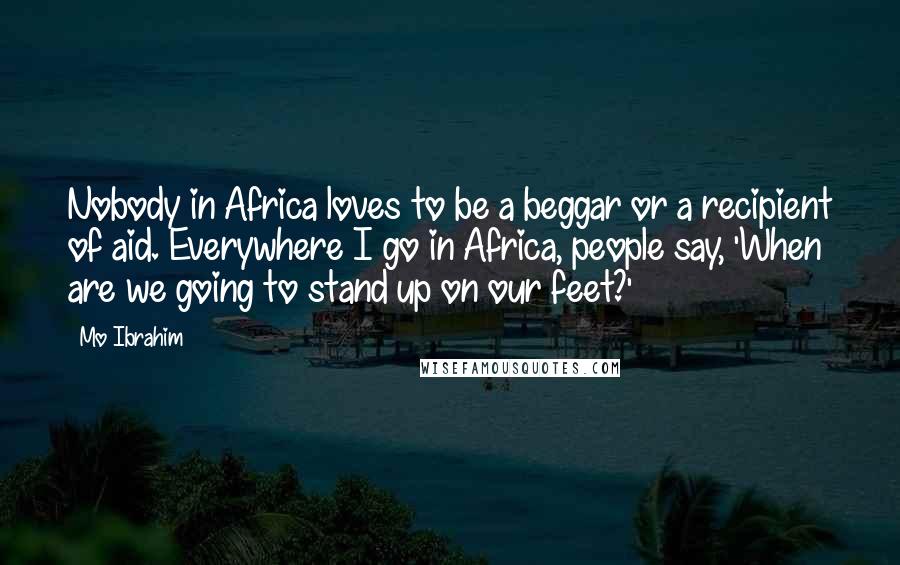 Mo Ibrahim Quotes: Nobody in Africa loves to be a beggar or a recipient of aid. Everywhere I go in Africa, people say, 'When are we going to stand up on our feet?'