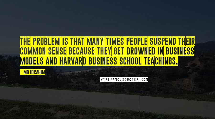 Mo Ibrahim Quotes: The problem is that many times people suspend their common sense because they get drowned in business models and Harvard business school teachings.