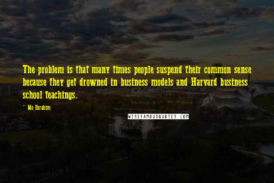 Mo Ibrahim Quotes: The problem is that many times people suspend their common sense because they get drowned in business models and Harvard business school teachings.