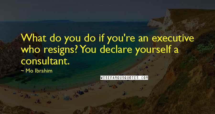 Mo Ibrahim Quotes: What do you do if you're an executive who resigns? You declare yourself a consultant.