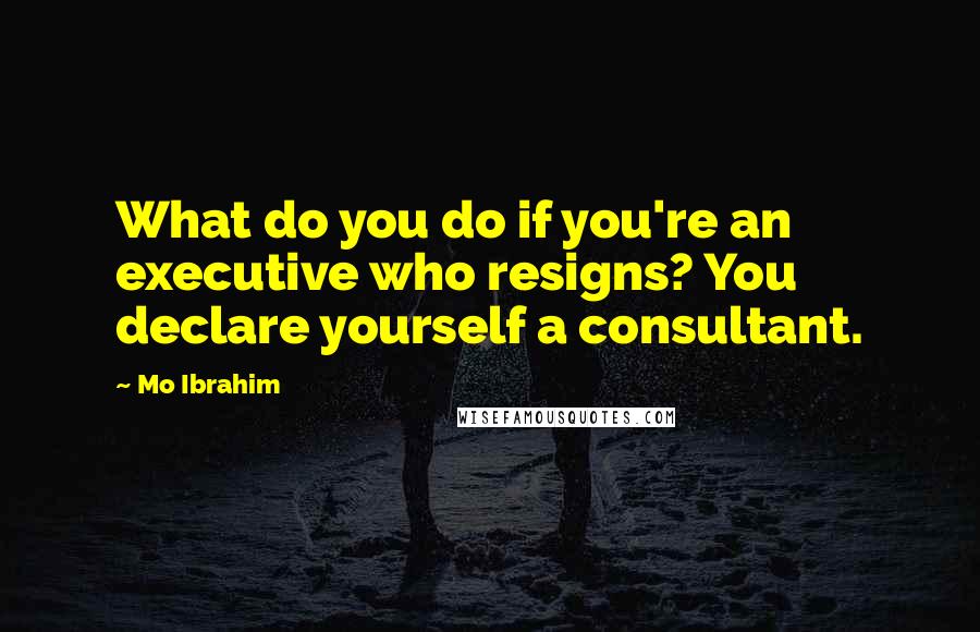 Mo Ibrahim Quotes: What do you do if you're an executive who resigns? You declare yourself a consultant.