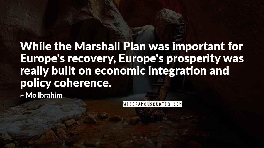 Mo Ibrahim Quotes: While the Marshall Plan was important for Europe's recovery, Europe's prosperity was really built on economic integration and policy coherence.