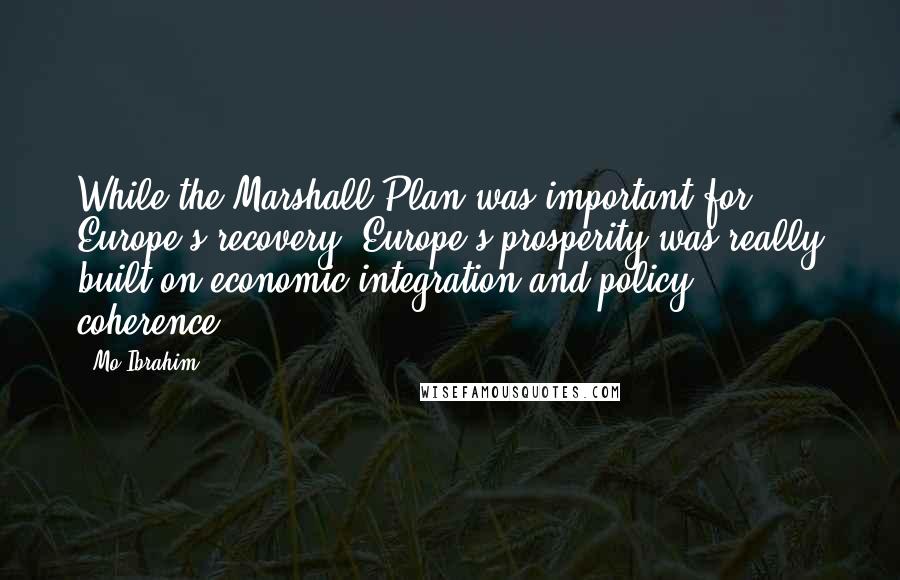 Mo Ibrahim Quotes: While the Marshall Plan was important for Europe's recovery, Europe's prosperity was really built on economic integration and policy coherence.