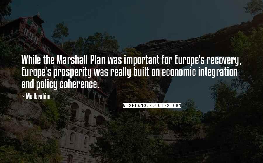 Mo Ibrahim Quotes: While the Marshall Plan was important for Europe's recovery, Europe's prosperity was really built on economic integration and policy coherence.