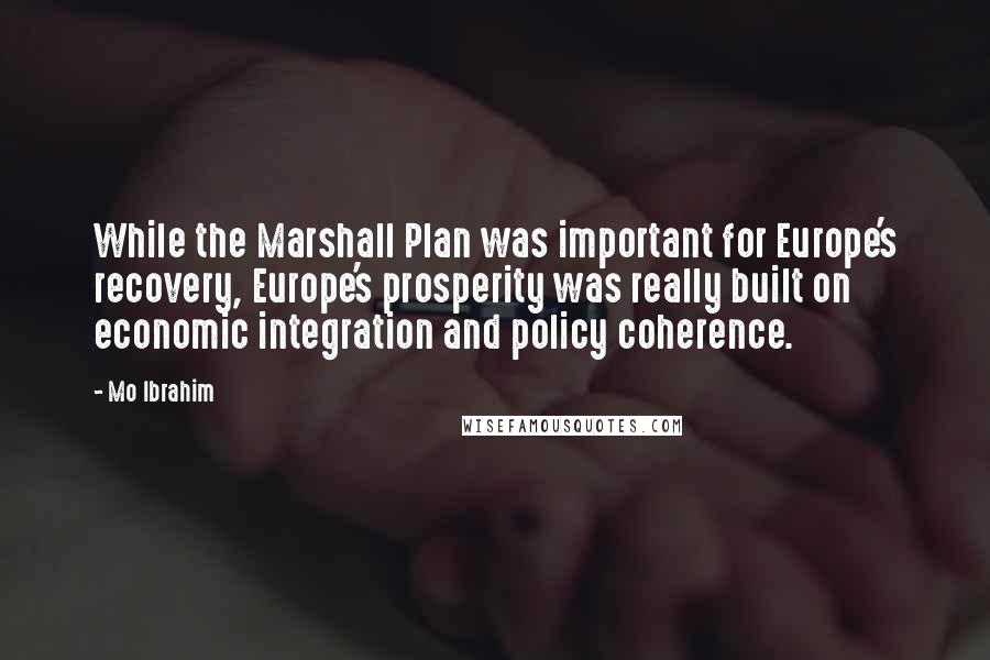 Mo Ibrahim Quotes: While the Marshall Plan was important for Europe's recovery, Europe's prosperity was really built on economic integration and policy coherence.