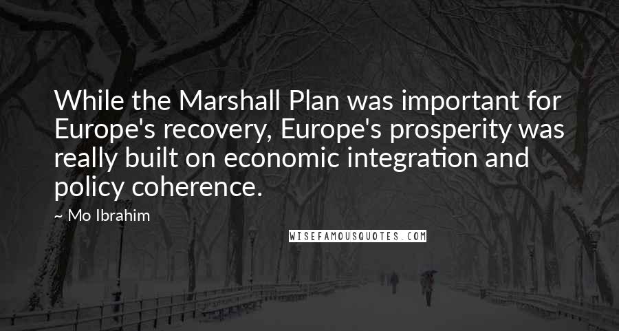 Mo Ibrahim Quotes: While the Marshall Plan was important for Europe's recovery, Europe's prosperity was really built on economic integration and policy coherence.