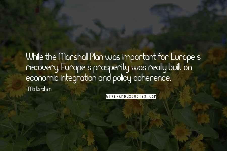 Mo Ibrahim Quotes: While the Marshall Plan was important for Europe's recovery, Europe's prosperity was really built on economic integration and policy coherence.