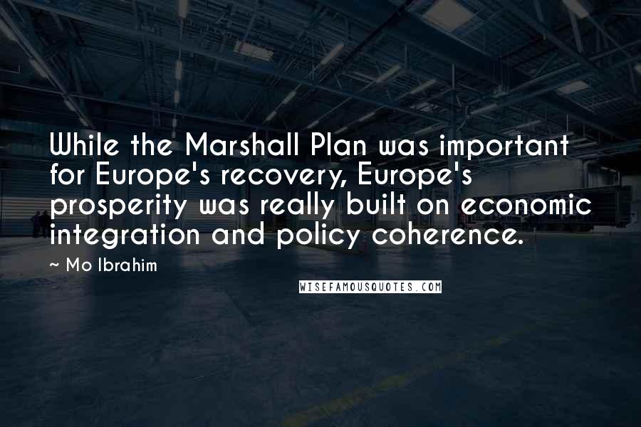 Mo Ibrahim Quotes: While the Marshall Plan was important for Europe's recovery, Europe's prosperity was really built on economic integration and policy coherence.