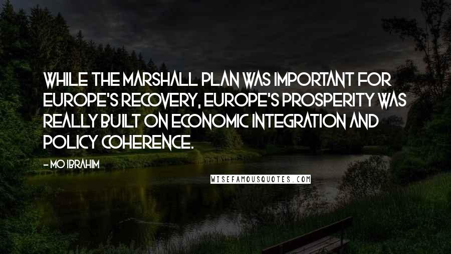 Mo Ibrahim Quotes: While the Marshall Plan was important for Europe's recovery, Europe's prosperity was really built on economic integration and policy coherence.