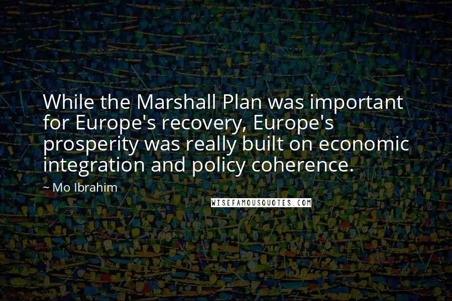 Mo Ibrahim Quotes: While the Marshall Plan was important for Europe's recovery, Europe's prosperity was really built on economic integration and policy coherence.