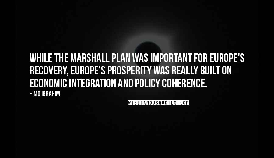 Mo Ibrahim Quotes: While the Marshall Plan was important for Europe's recovery, Europe's prosperity was really built on economic integration and policy coherence.