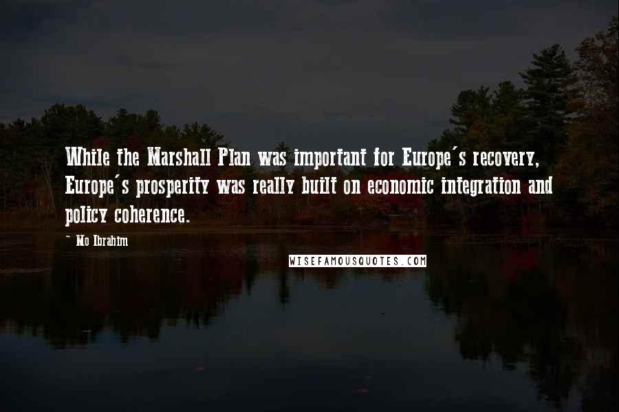 Mo Ibrahim Quotes: While the Marshall Plan was important for Europe's recovery, Europe's prosperity was really built on economic integration and policy coherence.