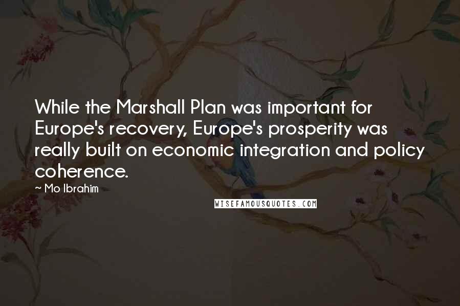 Mo Ibrahim Quotes: While the Marshall Plan was important for Europe's recovery, Europe's prosperity was really built on economic integration and policy coherence.