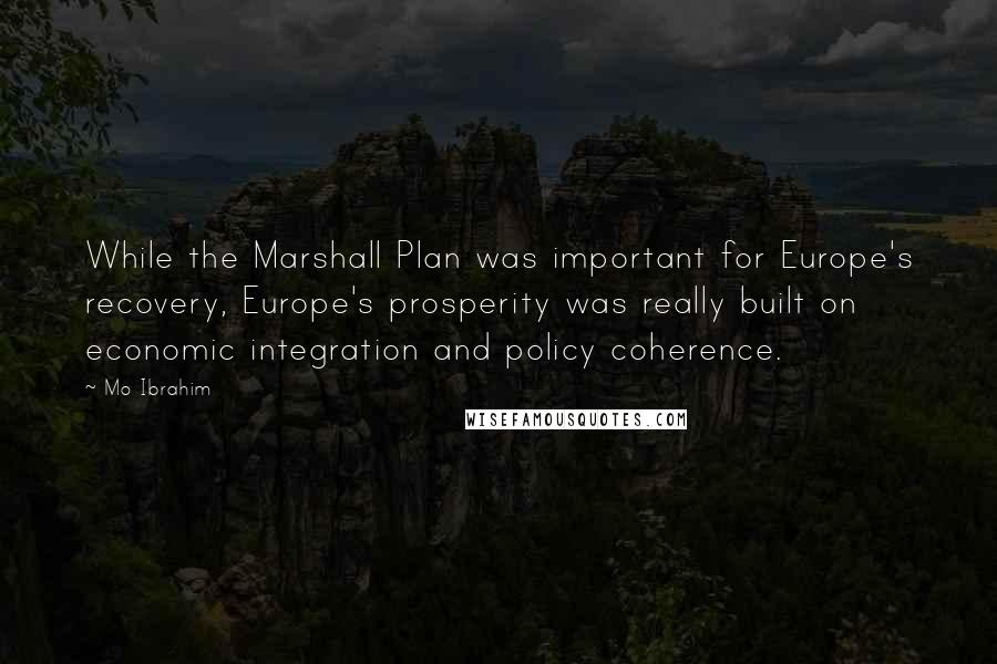 Mo Ibrahim Quotes: While the Marshall Plan was important for Europe's recovery, Europe's prosperity was really built on economic integration and policy coherence.