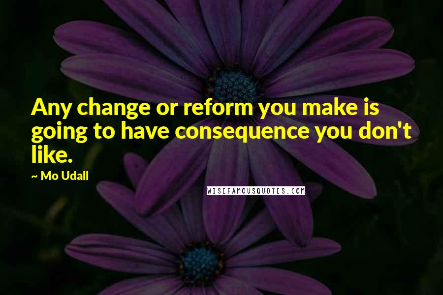 Mo Udall Quotes: Any change or reform you make is going to have consequence you don't like.