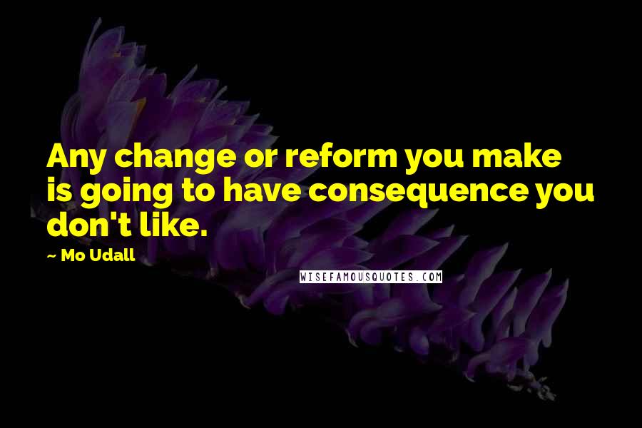 Mo Udall Quotes: Any change or reform you make is going to have consequence you don't like.