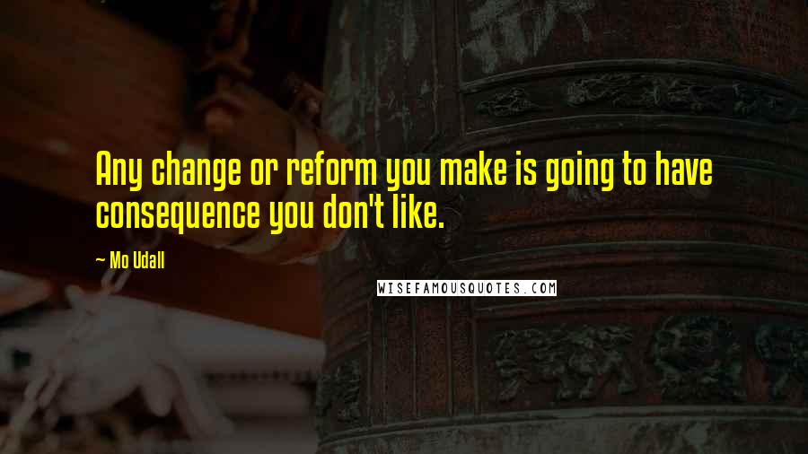 Mo Udall Quotes: Any change or reform you make is going to have consequence you don't like.