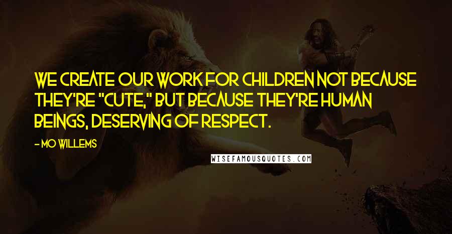 Mo Willems Quotes: We create our work for children not because they're "cute," but because they're human beings, deserving of respect.